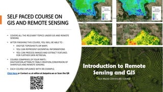 SELF PACED COURSE ON
GIS AND REMOTE SENSING
• COVERS ALL THE RELEVANT TOPICS UNDER GIS AND REMOTE
SENSING
• AFTER FINISHING THIS COURSE, YOU WILL BE ABLE TO :
• DIGITIZE TOPOSHEETS OR MAPS
• YOU CAN REPRESENT GEOSPATIAL INFORMATIONS
• YOU CAN PROCESS IMAGES AND EXTRACT FEATURES
FOR FURTHER DATA RETRIEVAL
• COURSE COMPRISES OF FOUR PARTS :
DIGITIZATION,ATTRIBUTE TABLE CREATION,CONVERSION OF
SHAPEFILES AND REMOTE SENSING.
• EACH COURSE EXPLAINED WITH AN EXAMPLE.
Click Here or Contact us at editor.at.baipatra.ws or Scan the QR
 