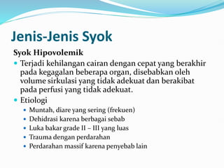 Jenis-Jenis Syok
Syok Hipovolemik
 Terjadi kehilangan cairan dengan cepat yang berakhir
pada kegagalan beberapa organ, disebabkan oleh
volume sirkulasi yang tidak adekuat dan berakibat
pada perfusi yang tidak adekuat.
 Etiologi
 Muntah, diare yang sering (frekuen)
 Dehidrasi karena berbagai sebab
 Luka bakar grade II – III yang luas
 Trauma dengan perdarahan
 Perdarahan massif karena penyebab lain
 