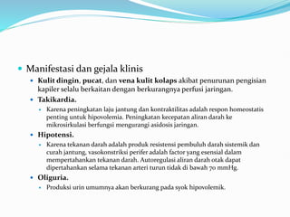  Manifestasi dan gejala klinis
 Kulit dingin, pucat, dan vena kulit kolaps akibat penurunan pengisian
kapiler selalu berkaitan dengan berkurangnya perfusi jaringan.
 Takikardia.
 Karena peningkatan laju jantung dan kontraktilitas adalah respon homeostatis
penting untuk hipovolemia. Peningkatan kecepatan aliran darah ke
mikrosirkulasi berfungsi mengurangi asidosis jaringan.
 Hipotensi.
 Karena tekanan darah adalah produk resistensi pembuluh darah sistemik dan
curah jantung, vasokonstriksi perifer adalah factor yang esensial dalam
mempertahankan tekanan darah. Autoregulasi aliran darah otak dapat
dipertahankan selama tekanan arteri turun tidak di bawah 70 mmHg.
 Oliguria.
 Produksi urin umumnya akan berkurang pada syok hipovolemik.
 