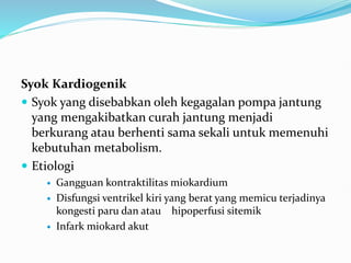 Syok Kardiogenik
 Syok yang disebabkan oleh kegagalan pompa jantung
yang mengakibatkan curah jantung menjadi
berkurang atau berhenti sama sekali untuk memenuhi
kebutuhan metabolism.
 Etiologi
 Gangguan kontraktilitas miokardium
 Disfungsi ventrikel kiri yang berat yang memicu terjadinya
kongesti paru dan atau hipoperfusi sitemik
 Infark miokard akut
 