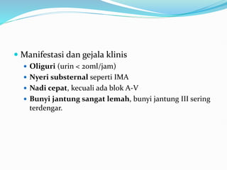 Manifestasi dan gejala klinis
 Oliguri (urin < 20ml/jam)
 Nyeri substernal seperti IMA
 Nadi cepat, kecuali ada blok A-V
 Bunyi jantung sangat lemah, bunyi jantung III sering
terdengar.
 