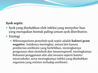 Syok septic
 Syok yang disebabkan oleh infeksi yang menyebar luas
yang merupakan bentuk paling umum syok distributive.
 Etiologi
 Mikroorganisme penyebab syok septic adalah bakteri gram
negative. Insidenya meningkat, antara lain karena
pemberian antibiotic yang berlebihan, meningkatnya
pengunaan obat sitotoksik dan imunosupresif, meningkatnya
frekuensi penggunaan alat-alat invasive seperti kateter
intravaskuler, serta meningkatnya infeksi yang disebabkan
organism yang resisten terhadap antibiotic.
 