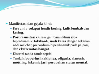  Manifestasi dan gejala klinis
 Fase dini : selaput lendir kering, kulit lembab dan
kering.
 Post resusitasi cairan: gambaran klinis syok
hiperdinamik: takikardi, nadi keras dengan tekanan
nadi melebar, precordium hiperdinamik pada palpasi,
dan ekstremitas hangat.
 Disertai tanda-tanda sepsis
 Tanda hipoperfusi: takipnea, oliguria, sianosis,
mottling, iskemia jari, perubahan status mental.
 