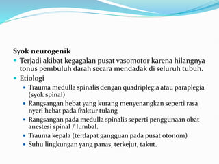 Syok neurogenik
 Terjadi akibat kegagalan pusat vasomotor karena hilangnya
tonus pembuluh darah secara mendadak di seluruh tubuh.
 Etiologi
 Trauma medulla spinalis dengan quadriplegia atau paraplegia
(syok spinal)
 Rangsangan hebat yang kurang menyenangkan seperti rasa
nyeri hebat pada fraktur tulang
 Rangsangan pada medulla spinalis seperti penggunaan obat
anestesi spinal / lumbal.
 Trauma kepala (terdapat gangguan pada pusat otonom)
 Suhu lingkungan yang panas, terkejut, takut.
 