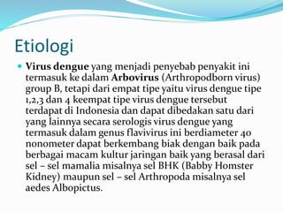Etiologi
 Virus dengue yang menjadi penyebab penyakit ini
termasuk ke dalam Arbovirus (Arthropodborn virus)
group B, tetapi dari empat tipe yaitu virus dengue tipe
1,2,3 dan 4 keempat tipe virus dengue tersebut
terdapat di Indonesia dan dapat dibedakan satu dari
yang lainnya secara serologis virus dengue yang
termasuk dalam genus flavivirus ini berdiameter 40
nonometer dapat berkembang biak dengan baik pada
berbagai macam kultur jaringan baik yang berasal dari
sel – sel mamalia misalnya sel BHK (Babby Homster
Kidney) maupun sel – sel Arthropoda misalnya sel
aedes Albopictus.
 