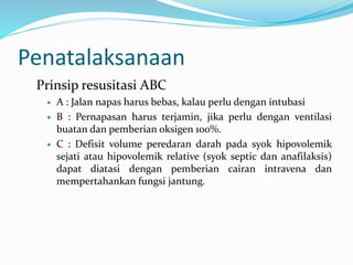 Penatalaksanaan
Prinsip resusitasi ABC
 A : Jalan napas harus bebas, kalau perlu dengan intubasi
 B : Pernapasan harus terjamin, jika perlu dengan ventilasi
buatan dan pemberian oksigen 100%.
 C : Defisit volume peredaran darah pada syok hipovolemik
sejati atau hipovolemik relative (syok septic dan anafilaksis)
dapat diatasi dengan pemberian cairan intravena dan
mempertahankan fungsi jantung.
 