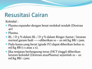 Resusitasi Cairan
Koloidal :
 Plasma expander dengan berat molekul rendah (Dextran
40)
 Plasma.
 RL / D 5 % dalam RL / D 5 % dalam Ringer Asetat / larutan
normal garam faali ---->diberikan 10 – 20 ml/kg BB/ 1 jam.
 Pada kasus yang berat (grade IV) dapat diberikan bolus 10
ml/kg BB (1 x atau 2 x).
 Jika renjatan berlangsung terus (HCT tinggi) diberikan
larutan koloidal (Dextran atauPlasma) sejumlah 10 – 20
ml/kg BB/ 1 jam.
 