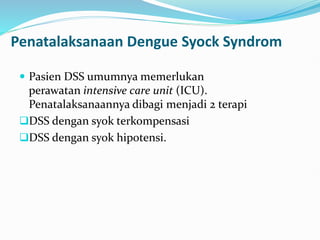 Penatalaksanaan Dengue Syock Syndrom
 Pasien DSS umumnya memerlukan
perawatan intensive care unit (ICU).
Penatalaksanaannya dibagi menjadi 2 terapi
DSS dengan syok terkompensasi
DSS dengan syok hipotensi.
 
