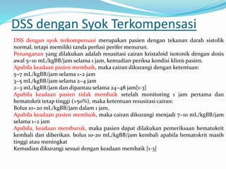 DSS dengan Syok Terkompensasi
DSS dengan syok terkompensasi merupakan pasien dengan tekanan darah sistolik
normal, tetapi memiliki tanda perfusi perifer menurun.
Penanganan yang dilakukan adalah resusitasi cairan kristaloid isotonik dengan dosis
awal 5−10 mL/kgBB/jam selama 1 jam, kemudian periksa kondisi klinis pasien.
Apabila keadaan pasien membaik, maka cairan dikurangi dengan ketentuan:
5−7 mL/kgBB/jam selama 1−2 jam
3−5 mL/kgBB/jam selama 2−4 jam
2−3 mL/kgBB/jam dan dipantau selama 24−48 jam[1-3]
Apabila keadaan pasien tidak membaik setelah monitoring 1 jam pertama dan
hematokrit tetap tinggi (>50%), maka ketentuan resusitasi cairan:
Bolus 10−20 mL/kgBB/jam dalam 1 jam,
Apabila keadaan pasien membaik, maka cairan dikurangi menjadi 7−10 mL/kgBB/jam
selama 1−2 jam
Apabila, keadaan memburuk, maka pasien dapat dilakukan pemeriksaan hematokrit
kembali dan diberikan. bolus 10-20 mL/kgBB/jam kembali apabila hematokrit masih
tinggi atau meningkat
Kemudian dikurangi sesuai dengan keadaan membaik [1-3]
 