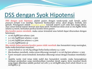 DSS dengan Syok Hipotensi
DSS dengan syok hipotensi adalah pasien dengan tanda-tanda nadi lemah, pulse
pressure sempit (<20 mmHg), hipotensi berdasarkan umur, akral dingin, lembab, dan
gelisah. Penanganan adalah resusitasi cairan isotonik seperti 0,9% salin dan ringer laktat,
atau cairan koloid seperti dextran atau haes-steril. Pemberian dosis awal 20 mL/kgBB, bolus
selama 15 menit, kemudian periksa kondisi klinis pasien.
Jika kondisi pasien membaik, maka cairan kristaloid atau koloid dapat diturunkan dengan
ketentuan:
 10 mL/kgBB/jam selama 1 jam
 5−7 mL/kgBB/jam selama 1−2 jam
 3−5 mL/kgBB/jam selama 2−4 jam
 2−3 mL/kgBB/jam[1-3]
Jika setelah bolus pertama kondisi pasien tidak membaik dan hematokrit tetap meningkat,
maka maka ketentuan resusitasi:
 cairan koloid 10−20 mL/kg sebagai bolus kedua selama 0,5−1 jam
 Jika keadaan membaik, maka cairan dikurangi menjadi 7−10 mL/kg/jam selama 1−2 jam
 Ganti menjadi cairan kristaloid, kemudian dikurangi sesuai dengan keadaan membaik[1-
3]
 Apabila tanda vital tetap tidak stabil dan hematokrit rendah, maka kemungkinan
terdapat perdarahan yang membutuhkan transfusi darah segera. Jenis transfusi darah
yang dapat diberikan adalah packed red cells 5‒10 ml/kgBB atau fresh whole blood 10‒20
ml/kgBB.[1-3]
 