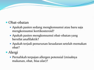  Obat-obatan
 Apakah pasien sedang mengkonsumsi atau baru saja
mengkonsumsi kortikosteroid?
 Apakah pasien mengkonsumsi obat-obatan yang
bersifat anafilaktik?
 Apakah terjadi penurunan kesadaran setelah memakan
obat?
 Alergi
 Pernahkah terpajan allergen potensial (misalnya
makanan, obat, bisa ular)?
 