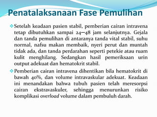 Penatalaksanaan Fase Pemulihan
Setelah keadaan pasien stabil, pemberian cairan intravena
tetap dibutuhkan sampai 24─48 jam selanjutnya. Gejala
dan tanda pemulihan di antaranya tanda vital stabil, suhu
normal, nafsu makan membaik, nyeri perut dan muntah
tidak ada, dan tanda perdarahan seperti petekie atau ruam
kulit menghilang. Sedangkan hasil pemeriksaan urin
output adekuat dan hematokrit stabil.
Pemberian cairan intravena dihentikan bila hematokrit di
bawah 40%, dan volume intravaskular adekuat. Keadaan
ini menandakan bahwa tubuh pasien telah meresorpsi
cairan ekstravaskuler, sehingga menurunkan risiko
komplikasi overload volume dalam pembuluh darah.
 