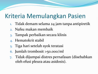 Kriteria Memulangkan Pasien
1. Tidak demam selama 24 jam tanpa antipiretik
2. Nafsu makan membaik
3. Tampak perbaikan secara klinis
4. Hematokrit stabil
5. Tiga hari setelah syok teratasi
6. Jumlah trombosit >50.000/ml
7. Tidak dijumpai distres pernafasan (disebabkan
oleh efusi pleura atau asidosis).
 
