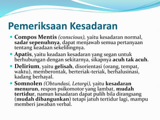 Pemeriksaan Kesadaran
 Compos Mentis (conscious), yaitu kesadaran normal,
sadar sepenuhnya, dapat menjawab semua pertanyaan
tentang keadaan sekelilingnya.
 Apatis, yaitu keadaan kesadaran yang segan untuk
berhubungan dengan sekitarnya, sikapnya acuh tak acuh.
 Delirium, yaitu gelisah, disorientasi (orang, tempat,
waktu), memberontak, berteriak-teriak, berhalusinasi,
kadang berhayal.
 Somnolen (Obtundasi, Letargi), yaitu kesadaran
menurun, respon psikomotor yang lambat, mudah
tertidur, namun kesadaran dapat pulih bila dirangsang
(mudah dibangunkan) tetapi jatuh tertidur lagi, mampu
memberi jawaban verbal.
 