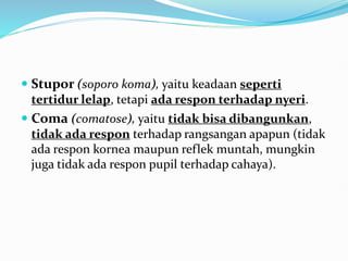  Stupor (soporo koma), yaitu keadaan seperti
tertidur lelap, tetapi ada respon terhadap nyeri.
 Coma (comatose), yaitu tidak bisa dibangunkan,
tidak ada respon terhadap rangsangan apapun (tidak
ada respon kornea maupun reflek muntah, mungkin
juga tidak ada respon pupil terhadap cahaya).
 