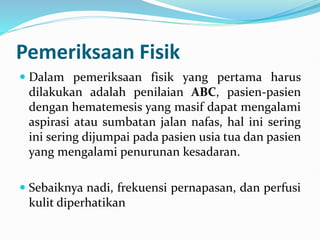 Pemeriksaan Fisik
 Dalam pemeriksaan fisik yang pertama harus
dilakukan adalah penilaian ABC, pasien-pasien
dengan hematemesis yang masif dapat mengalami
aspirasi atau sumbatan jalan nafas, hal ini sering
ini sering dijumpai pada pasien usia tua dan pasien
yang mengalami penurunan kesadaran.
 Sebaiknya nadi, frekuensi pernapasan, dan perfusi
kulit diperhatikan
 
