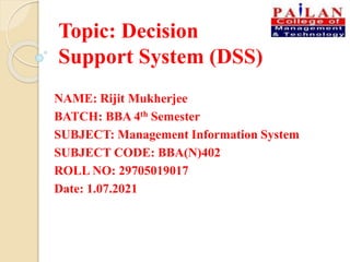 Topic: Decision
Support System (DSS)
NAME: Rijit Mukherjee
BATCH: BBA 4th Semester
SUBJECT: Management Information System
SUBJECT CODE: BBA(N)402
ROLL NO: 29705019017
Date: 1.07.2021
 