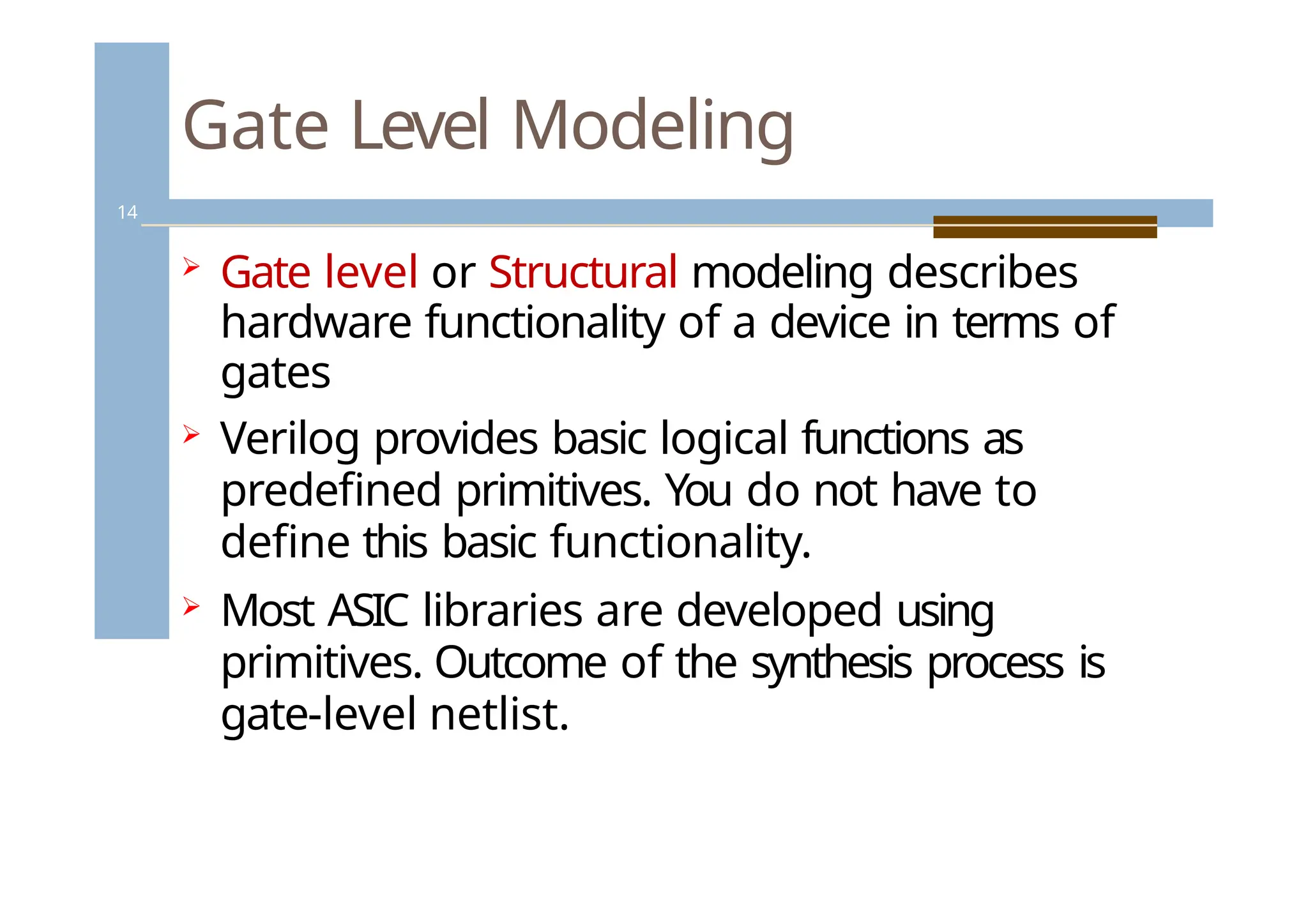 Gate Level Modeling
14
 Gate level or Structural modeling describes
hardware functionality of a device in terms of
gates
 Verilog provides basic logical functions as
predefined primitives. You do not have to
define this basic functionality.
 Most ASIC libraries are developed using
primitives. Outcome of the synthesis process is
gate-level netlist.
 