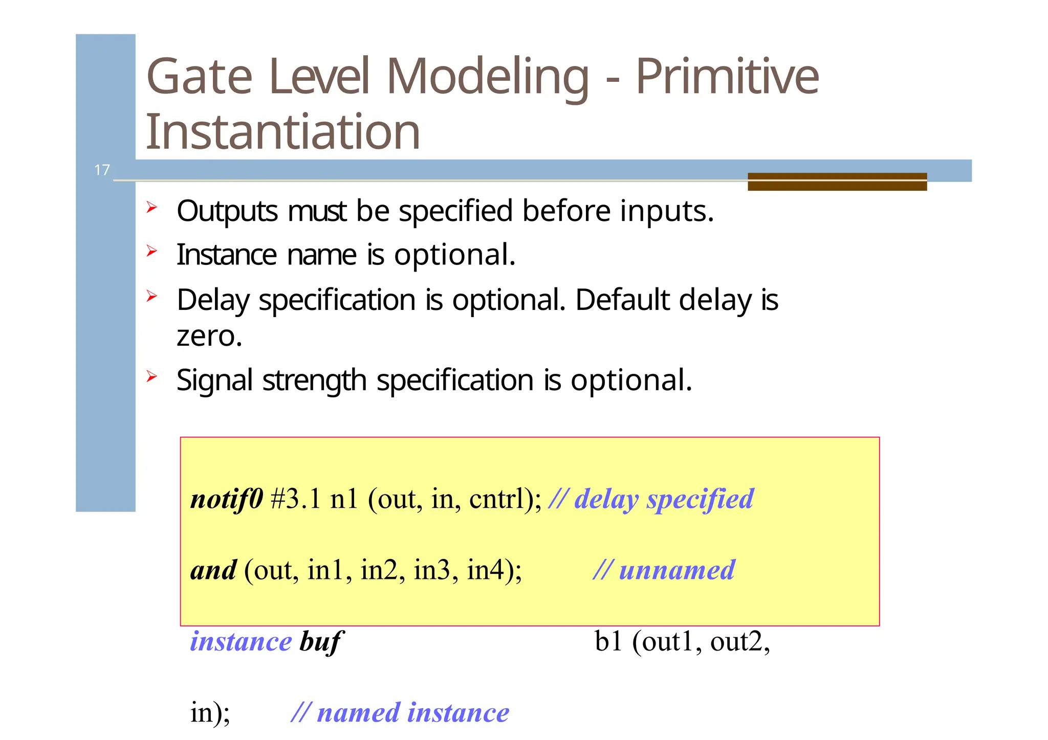 Gate Level Modeling - Primitive
Instantiation
17
 Outputs must be specified before inputs.
 Instance name is optional.
 Delay specification is optional. Default delay is
zero.
 Signal strength specification is optional.
notif0 #3.1 n1 (out, in, cntrl); // delay specified
and (out, in1, in2, in3, in4); // unnamed
instance buf b1 (out1, out2,
in); // named instance
 