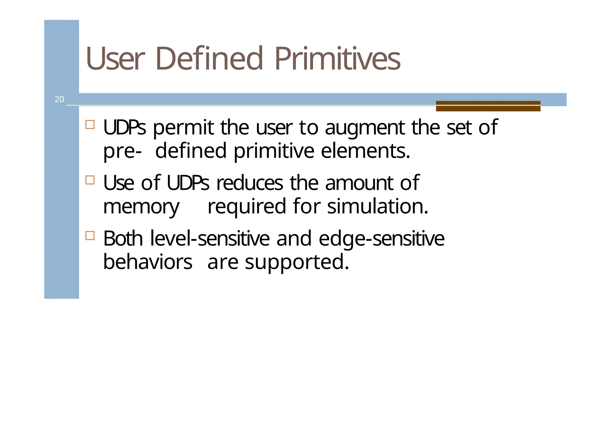 User Defined Primitives
20
 UDPs permit the user to augment the set of
pre- defined primitive elements.
 Use of UDPs reduces the amount of
memory required for simulation.
 Both level-sensitive and edge-sensitive
behaviors are supported.
 
