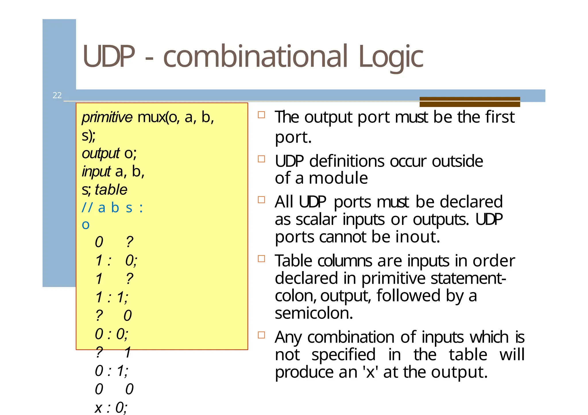 UDP - combinational Logic
22
 The output port must be the first
port.
 UDP definitions occur outside
of a module
 All UDP ports must be declared
as scalar inputs or outputs. UDP
ports cannot be inout.
 Table columns are inputs in order
declared in primitive statement-
colon,output, followed by a
semicolon.
 Any combination of inputs which is
not specified in the table will
produce an 'x' at the output.
primitive mux(o, a, b,
s);
output o;
input a, b,
s; table
// a b s :
o
0 ?
1 : 0;
1 ?
1 : 1;
? 0
0 : 0;
? 1
0 : 1;
0 0
x : 0;
 