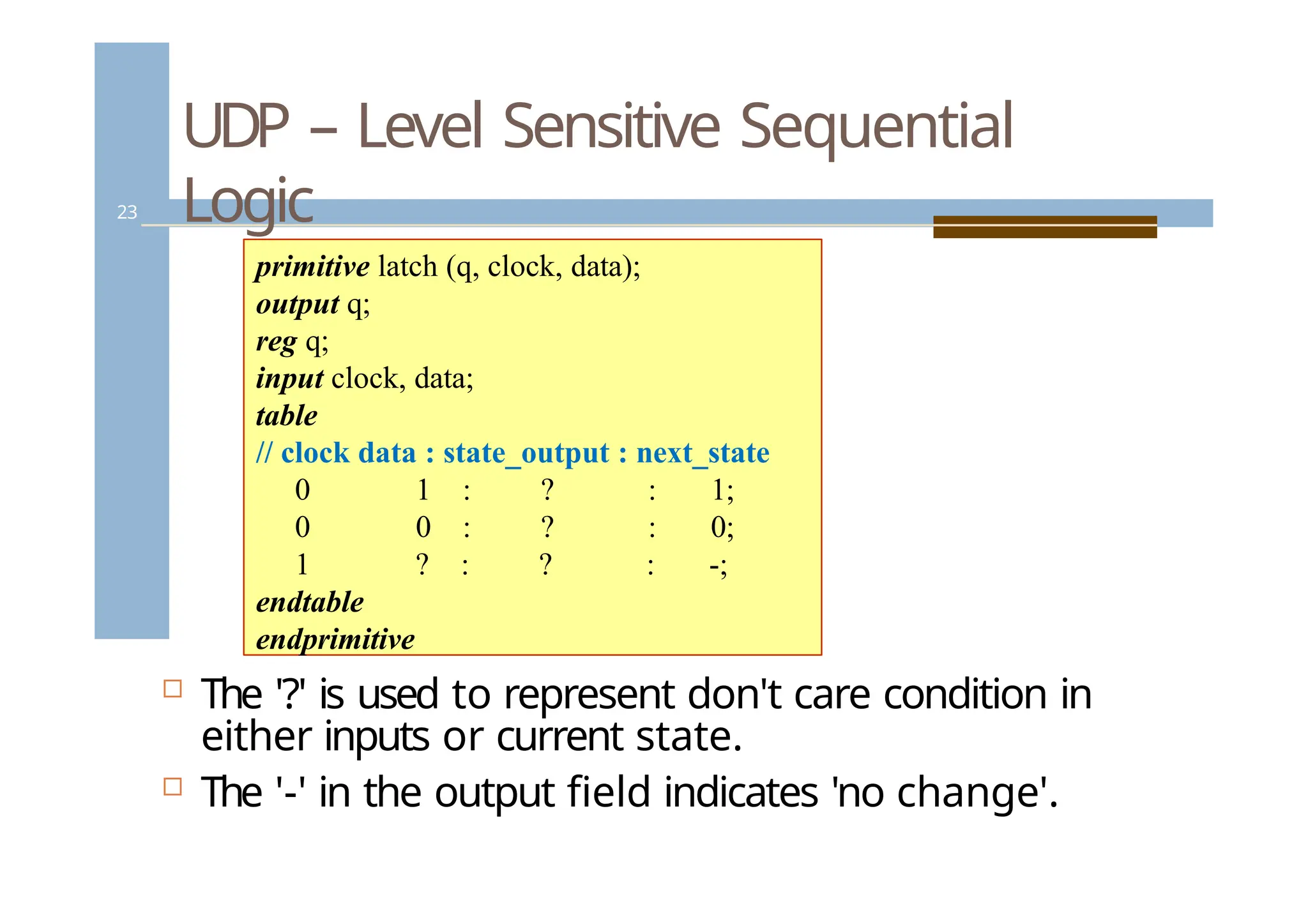 UDP – Level Sensitive Sequential
Logic
23
 The '?' is used to represent don't care condition in
either inputs or current state.
 The '-' in the output field indicates 'no change'.
primitive latch (q, clock, data);
output q;
reg q;
input clock, data;
table
// clock data : state_output : next_state
0 1 : ? : 1;
0 0 : ? : 0;
1 ? : ? : -;
endtable
endprimitive
 