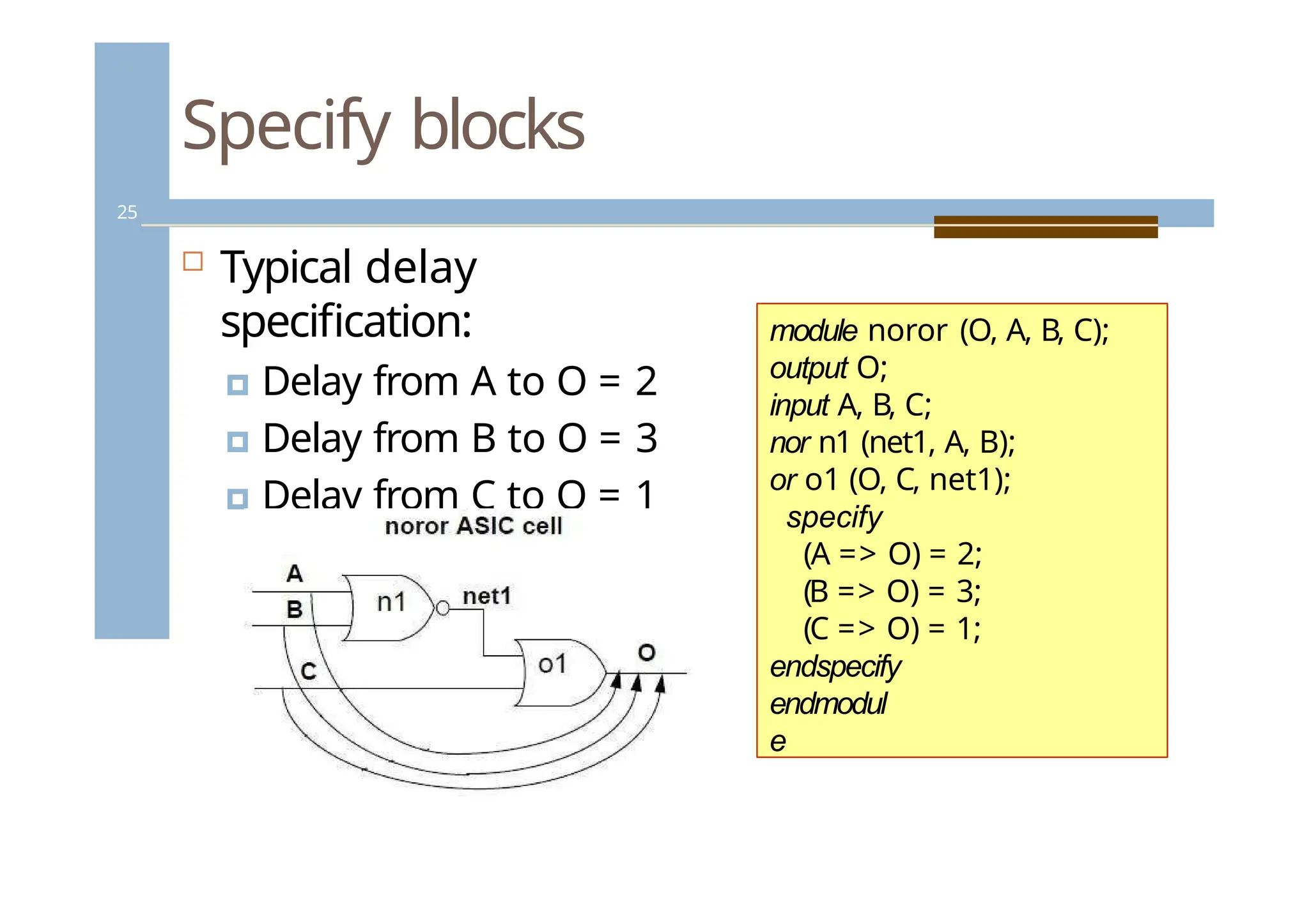 Specify blocks
25
 Typical delay
specification:
🞑 Delay from A to O = 2
🞑 Delay from B to O = 3
🞑 Delay from C to O = 1
module noror (O, A, B, C);
output O;
input A, B, C;
nor n1 (net1, A, B);
or o1 (O, C, net1);
specify
(A => O) = 2;
(B => O) = 3;
(C => O) = 1;
endspecify
endmodul
e
 