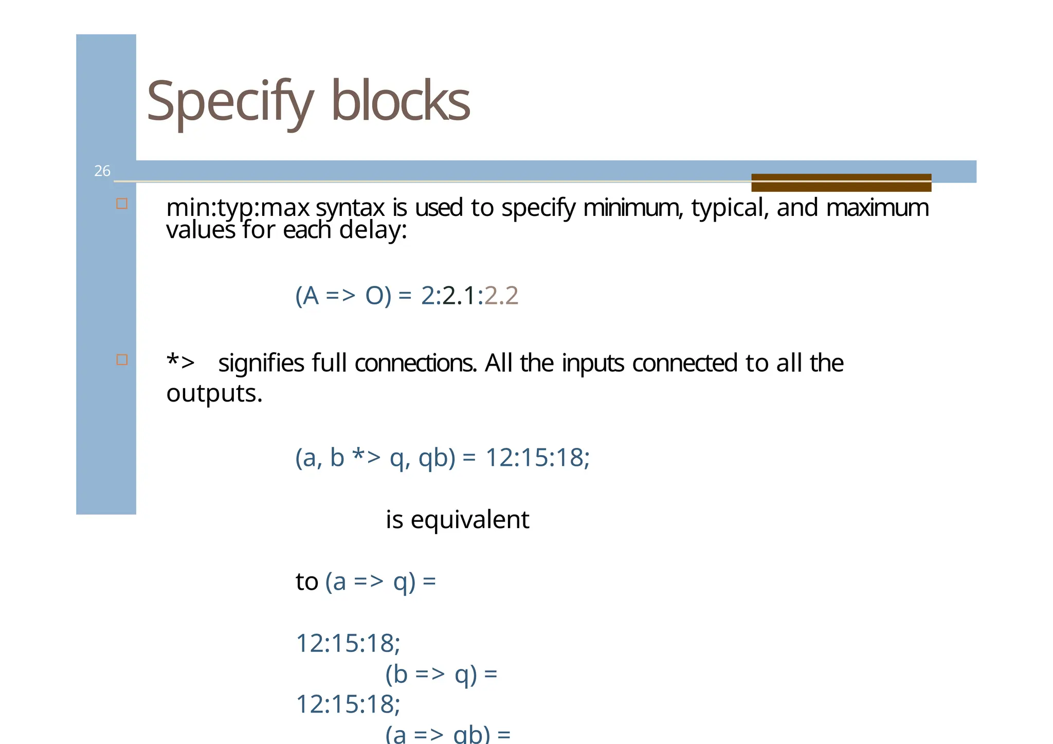 Specify blocks
26
 min:typ:max syntax is used to specify minimum, typical, and maximum
values for each delay:
(A => O) = 2:2.1:2.2
 *> signifies full connections. All the inputs connected to all the
outputs.
(a, b *> q, qb) = 12:15:18;
is equivalent
to (a => q) =
12:15:18;
(b => q) =
12:15:18;
(a => qb) =
 