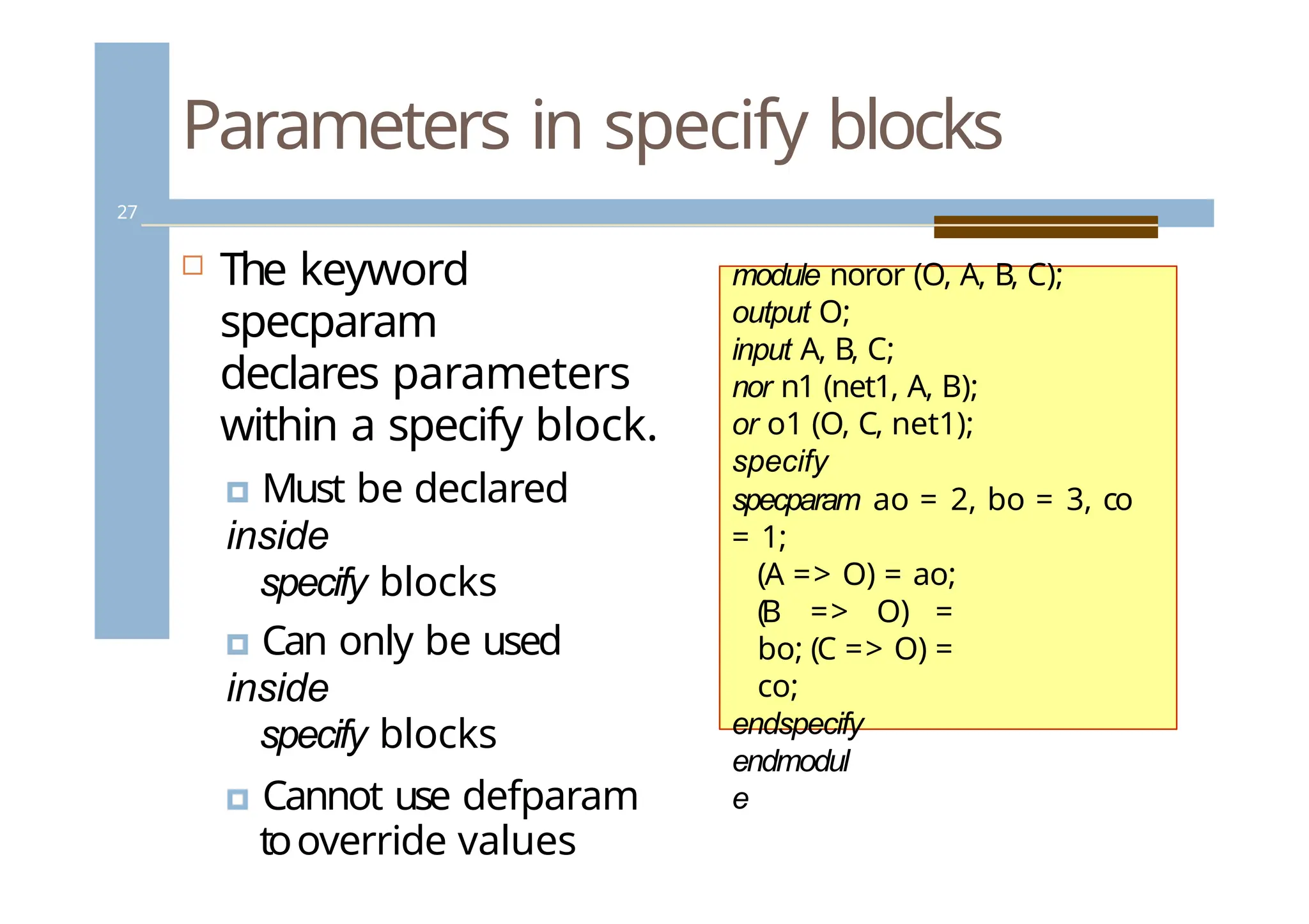 Parameters in specify blocks
27
 The keyword
specparam
declares parameters
within a specify block.
🞑 Must be declared
inside
specify blocks
🞑 Can only be used
inside
specify blocks
🞑 Cannot use defparam
tooverride values
module noror (O, A, B, C);
output O;
input A, B, C;
nor n1 (net1, A, B);
or o1 (O, C, net1);
specify
specparam ao = 2, bo = 3, co
= 1;
(A => O) = ao;
(B => O) =
bo; (C => O) =
co;
endspecify
endmodul
e
 