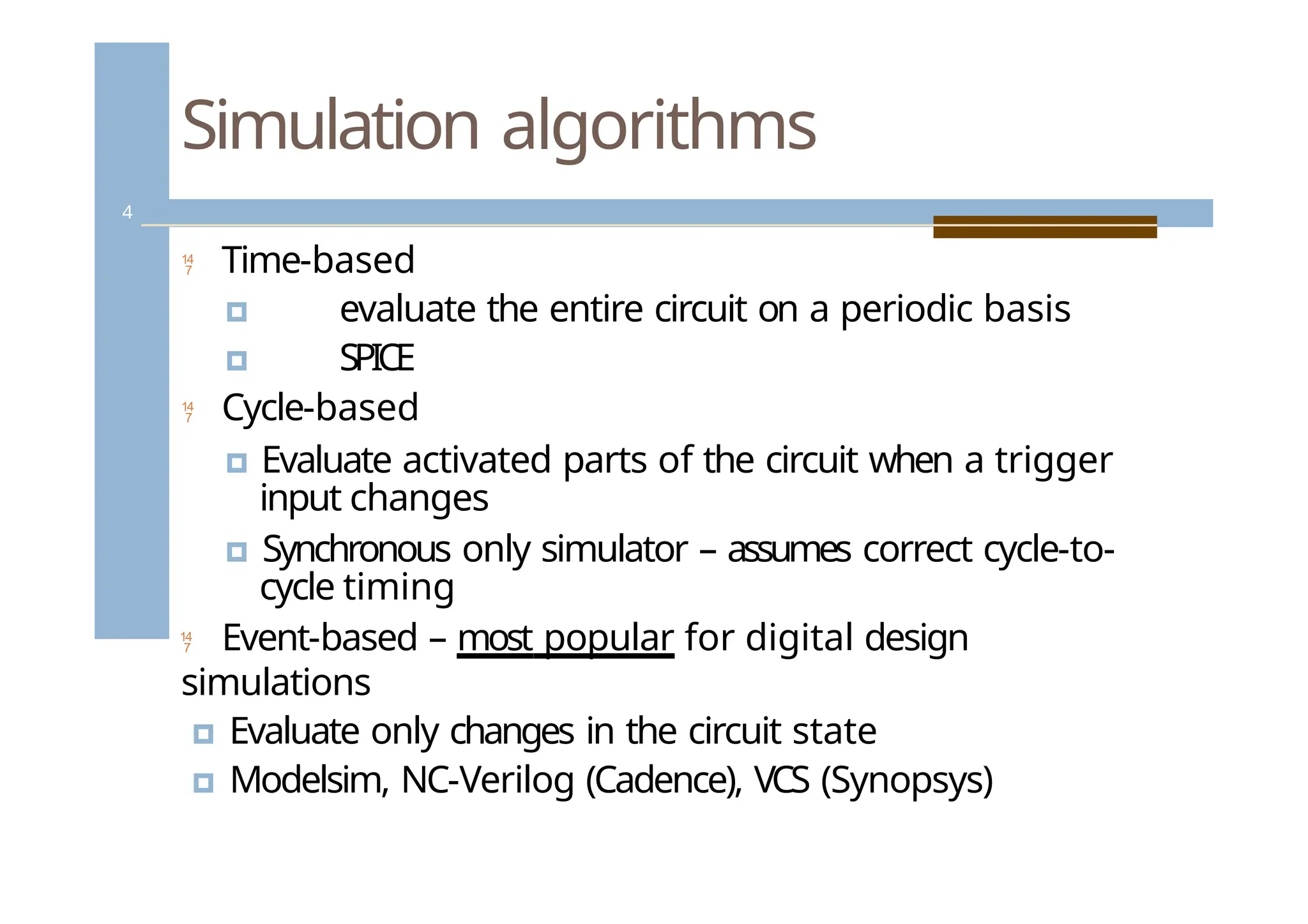 Simulation algorithms
 Time-based
🞑 evaluate the entire circuit on a periodic basis
🞑 SPICE
 Cycle-based
🞑 Evaluate activated parts of the circuit when a trigger
input changes
🞑 Synchronous only simulator – assumes correct cycle-to-
cycle timing
 Event-based – most popular for digital design
simulations
🞑 Evaluate only changes in the circuit state
🞑 Modelsim, NC-Verilog (Cadence), VCS (Synopsys)
4
 