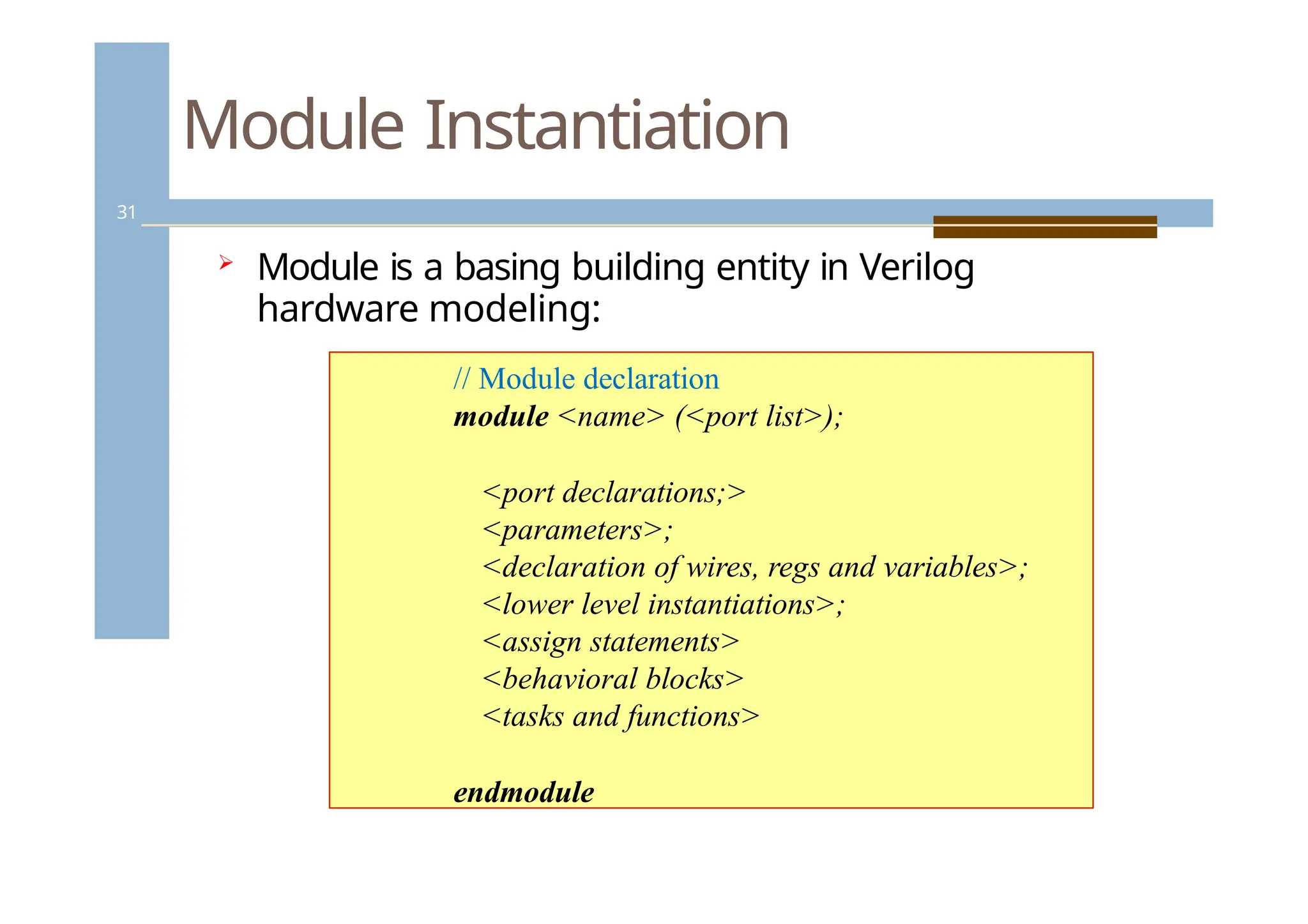 Module Instantiation
31
 Module is a basing building entity in Verilog
hardware modeling:
// Module declaration
module <name> (<port list>);
<port declarations;>
<parameters>;
<declaration of wires, regs and variables>;
<lower level instantiations>;
<assign statements>
<behavioral blocks>
<tasks and functions>
endmodule
 