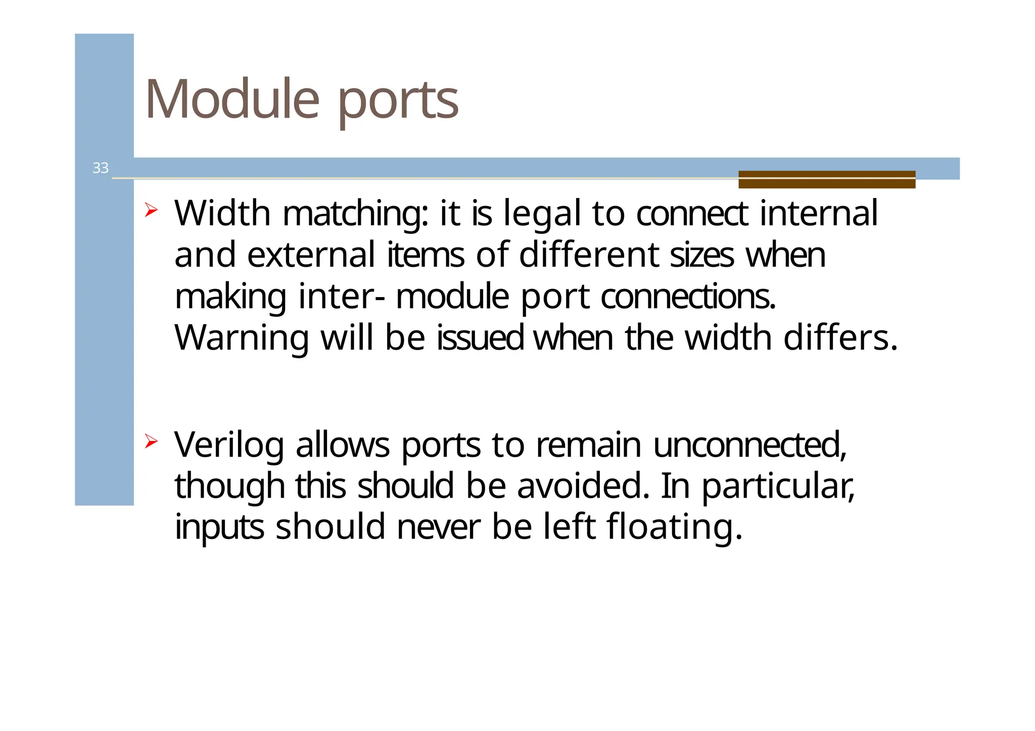 Module ports
33
 Width matching: it is legal to connect internal
and external items of different sizes when
making inter- module port connections.
Warning will be issued when the width differs.
 Verilog allows ports to remain unconnected,
though this should be avoided. In particular,
inputs should never be left floating.
 