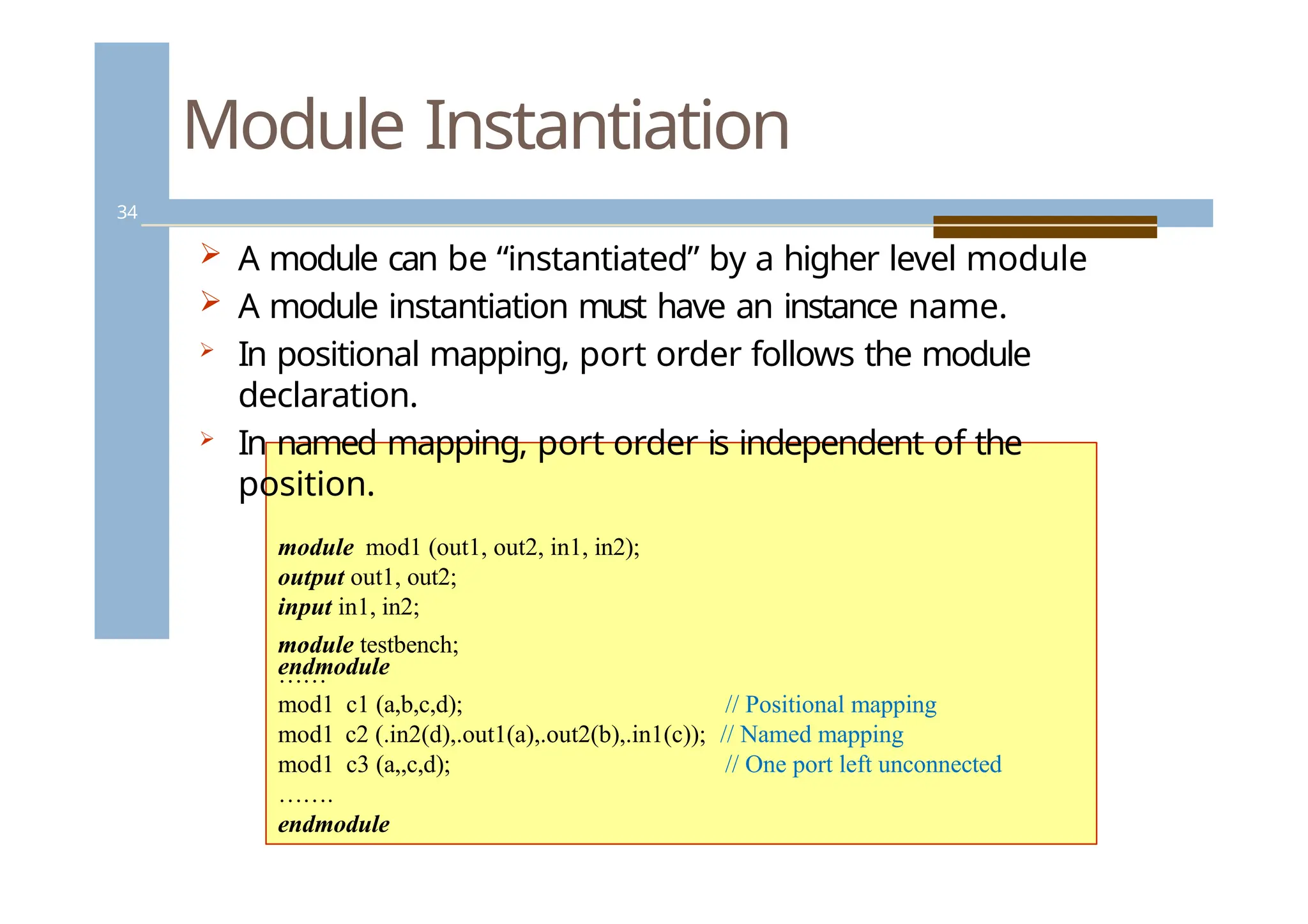 Module Instantiation
34
 A module can be “instantiated” by a higher level module
 A module instantiation must have an instance name.
 In positional mapping, port order follows the module
declaration.
 In named mapping, port order is independent of the
position.
module mod1 (out1, out2, in1, in2);
output out1, out2;
input in1, in2;
. . .
endmodule
module testbench;
……
mod1 c1 (a,b,c,d); // Positional mapping
mod1 c2 (.in2(d),.out1(a),.out2(b),.in1(c)); // Named mapping
mod1 c3 (a,,c,d); // One port left unconnected
…….
endmodule
 