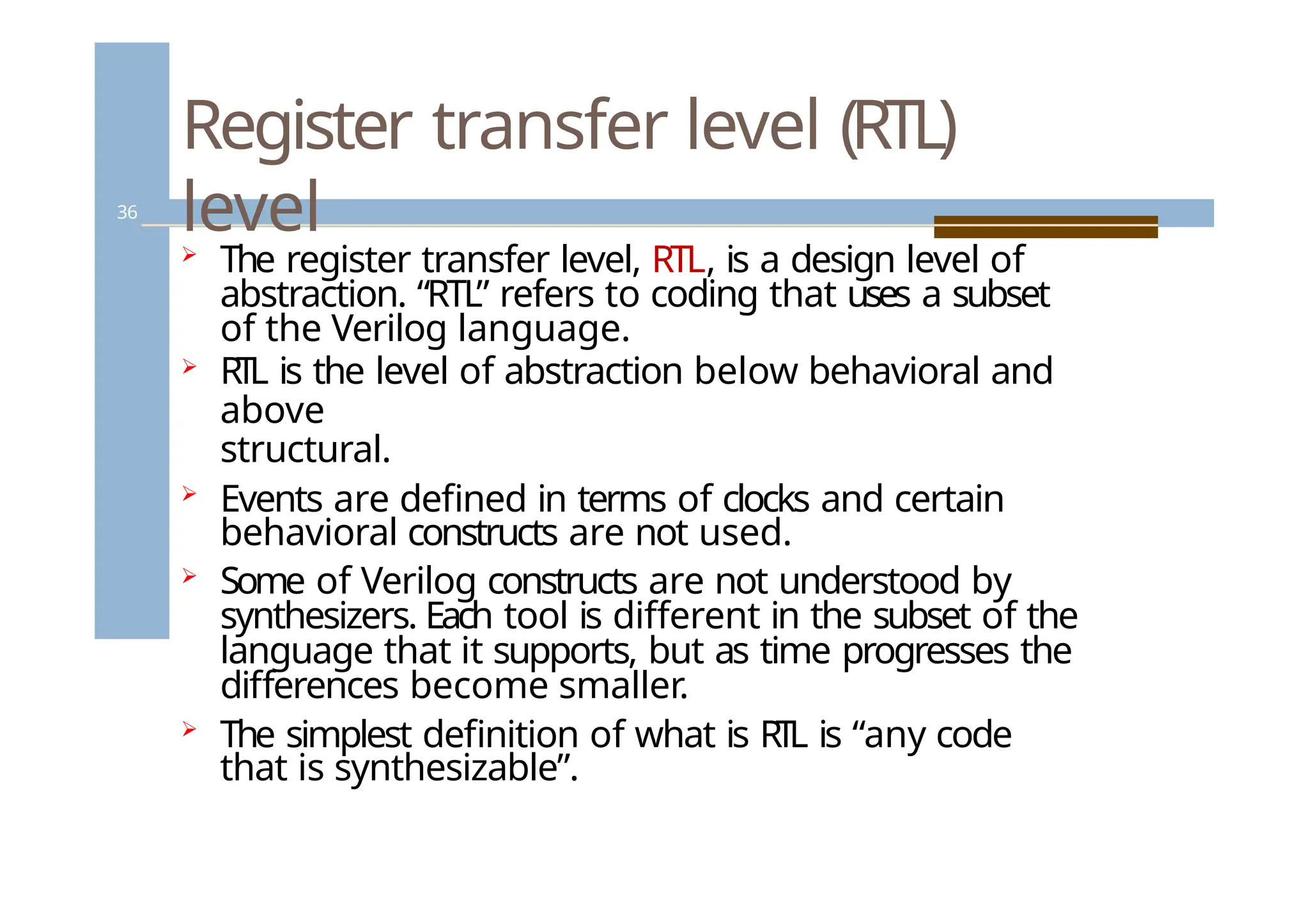 Register transfer level (RTL)
level
36
 The register transfer level, RTL, is a design level of
abstraction. “RTL” refers to coding that uses a subset
of the Verilog language.
 RTL is the level of abstraction below behavioral and
above
structural.
 Events are defined in terms of clocks and certain
behavioral constructs are not used.
 Some of Verilog constructs are not understood by
synthesizers. Each tool is different in the subset of the
language that it supports, but as time progresses the
differences become smaller.
 The simplest definition of what is RTL is “any code
that is synthesizable”.
 
