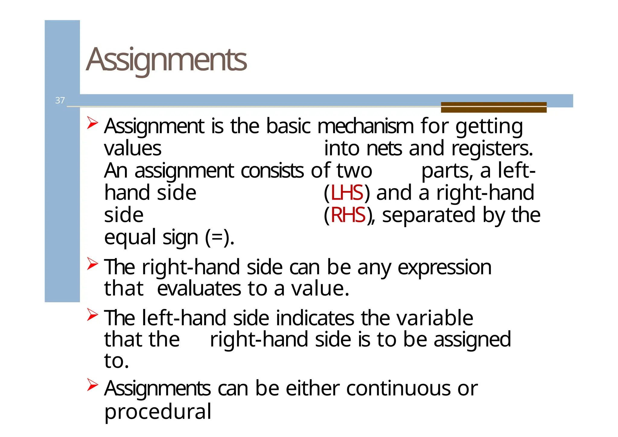 Assignments
37
 Assignment is the basic mechanism for getting
values into nets and registers.
An assignment consists of two parts, a left-
hand side (LHS) and a right-hand
side (RHS), separated by the
equal sign (=).
 The right-hand side can be any expression
that evaluates to a value.
 The left-hand side indicates the variable
that the right-hand side is to be assigned
to.
 Assignments can be either continuous or
procedural
 