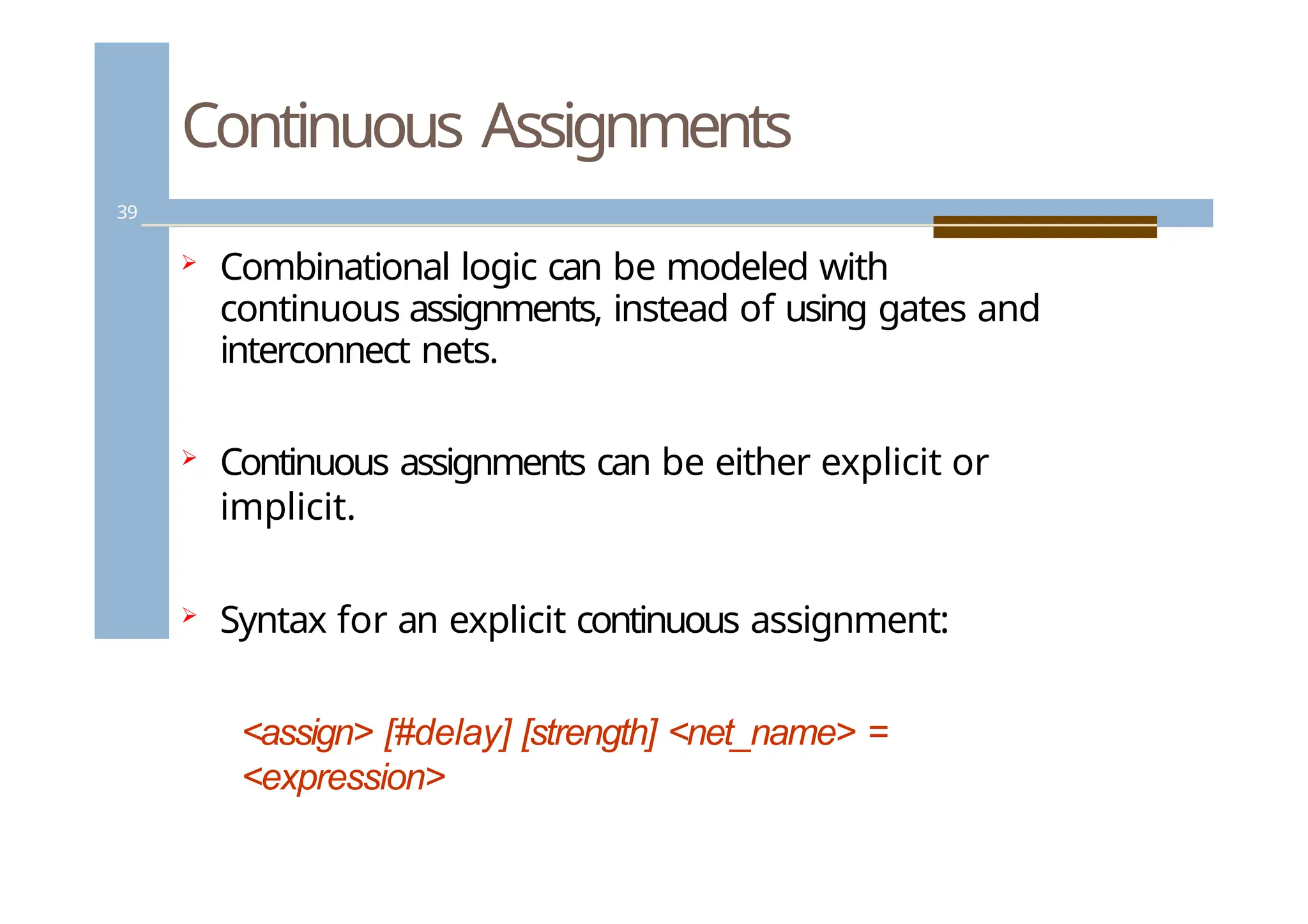 Continuous Assignments
39
 Combinational logic can be modeled with
continuous assignments, instead of using gates and
interconnect nets.
 Continuous assignments can be either explicit or
implicit.
 Syntax for an explicit continuous assignment:
<assign> [#delay] [strength] <net_name> =
<expression>
 