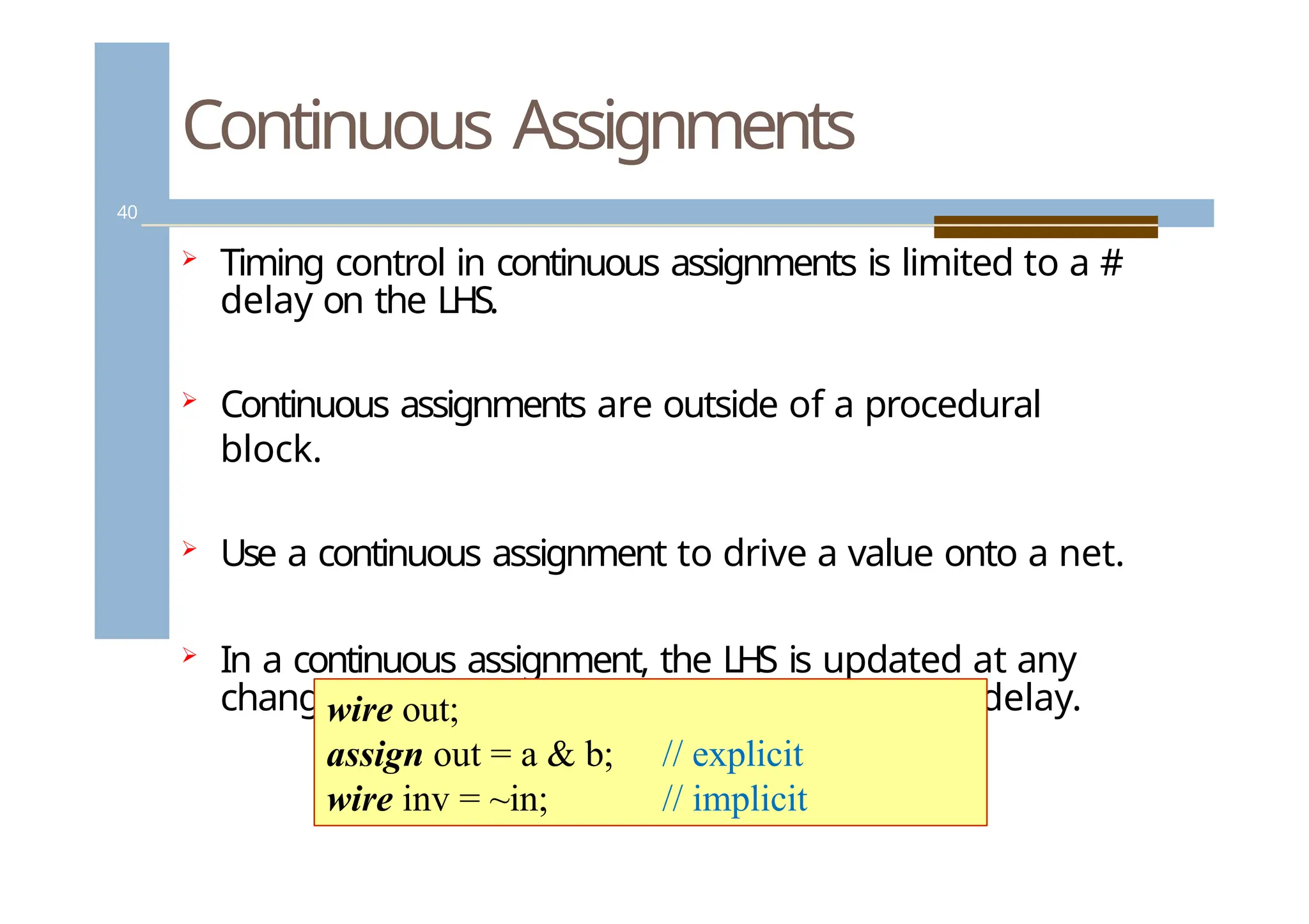 Continuous Assignments
40
 Timing control in continuous assignments is limited to a #
delay on the LHS.
 Continuous assignments are outside of a procedural
block.
 Use a continuous assignment to drive a value onto a net.
 In a continuous assignment, the LHS is updated at any
change in the RHS expression, after a specified delay.
wire out;
assign out = a & b;
wire inv = ~in;
// explicit
// implicit
 