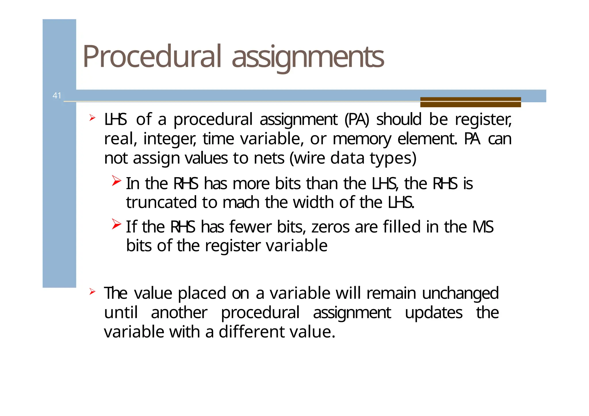 Procedural assignments
41
 LH
S of a procedural assignment (PA) should be register,
real, integer
, time variable, or memory element. P
A can
not assign values to nets (wire data types)
 In the RHS has more bits than the LHS, the RHS is
truncated to mach the width of the LHS.
 If the RHS has fewer bits, zeros are filled in the MS
bits of the register variable
 The value placed on a variable will remain unchanged
until another procedural assignment updates the
variable with a different value.
 