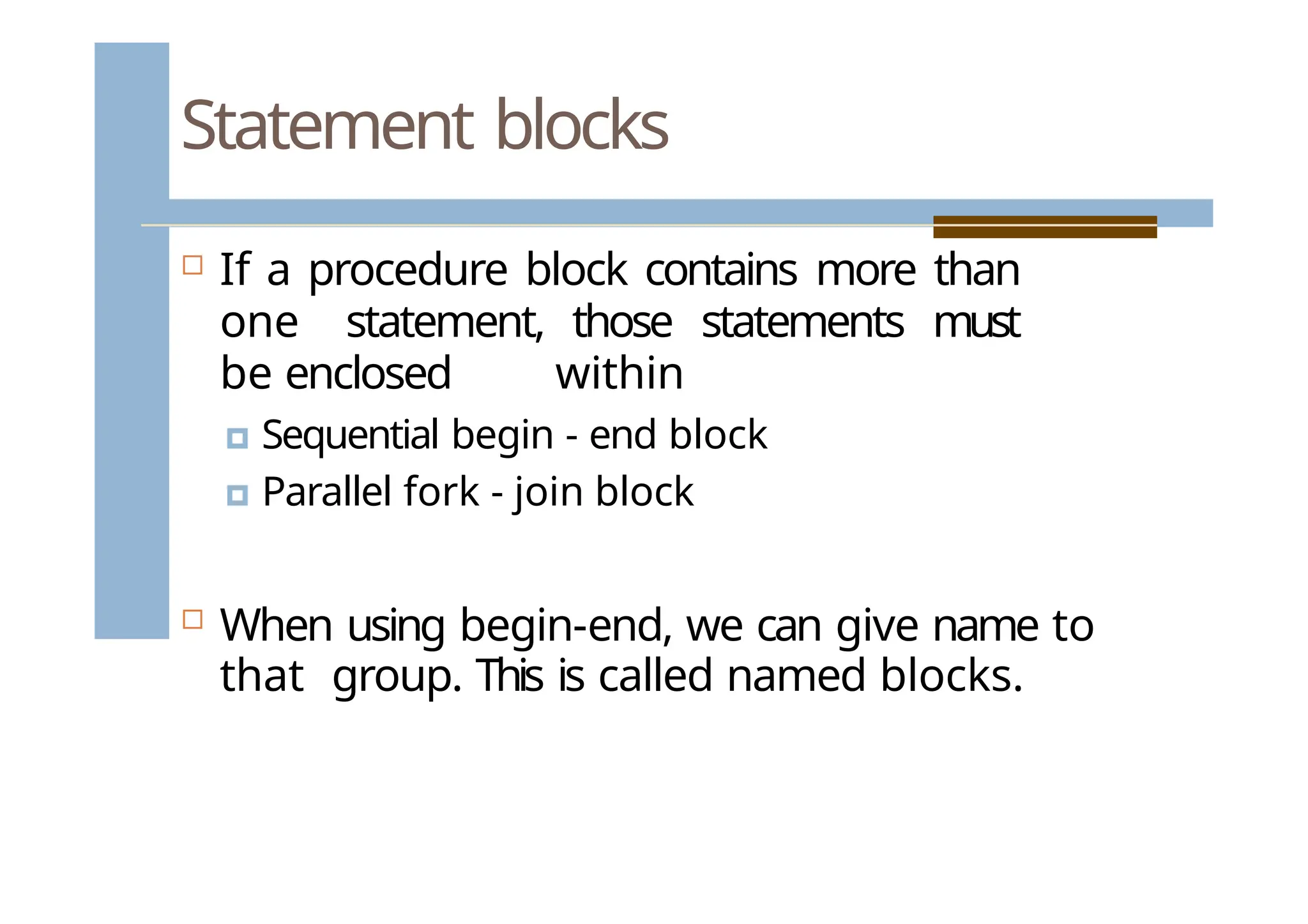 Statement blocks
 If a procedure block contains more than
one statement, those statements must
be enclosed within
🞑 Sequential begin - end block
🞑 Parallel fork - join block
 When using begin-end, we can give name to
that group. This is called named blocks.
 