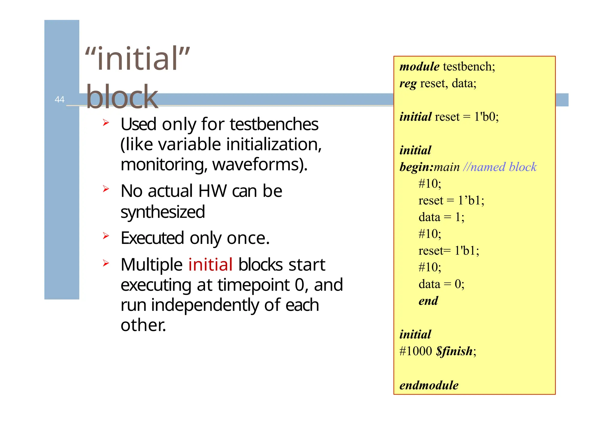 “initial”
block
44
 Used only for testbenches
(like variable initialization,
monitoring, waveforms).
 No actual HW can be
synthesized
 Executed only once.
 Multiple initial blocks start
executing at timepoint 0, and
run independently of each
other.
module testbench;
reg reset, data;
initial reset = 1'b0;
initial
begin:main //named block
#10;
reset = 1’b1;
data = 1;
#10;
reset= 1'b1;
#10;
data = 0;
end
initial
#1000 $finish;
endmodule
 