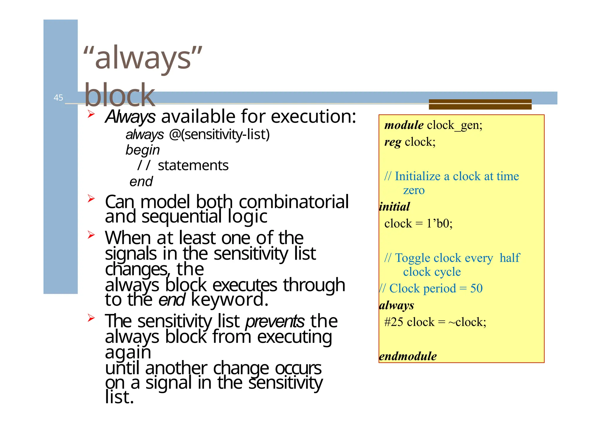 “always”
block
45
 Always available for execution:
always @(sensitivity-list)
begin
/ / statements
end
 Can model both combinatorial
and sequential logic
 When at least one of the
signals in the sensitivity list
changes, the
always block executes through
to the end keyword.
 The sensitivity list prevents the
always block from executing
again
until another change occurs
on a signal in the sensitivity
list.
module clock_gen;
reg clock;
// Initialize a clock at time
zero
initial
clock = 1’b0;
// Toggle clock every half
clock cycle
// Clock period = 50
always
#25 clock = ~clock;
endmodule
 