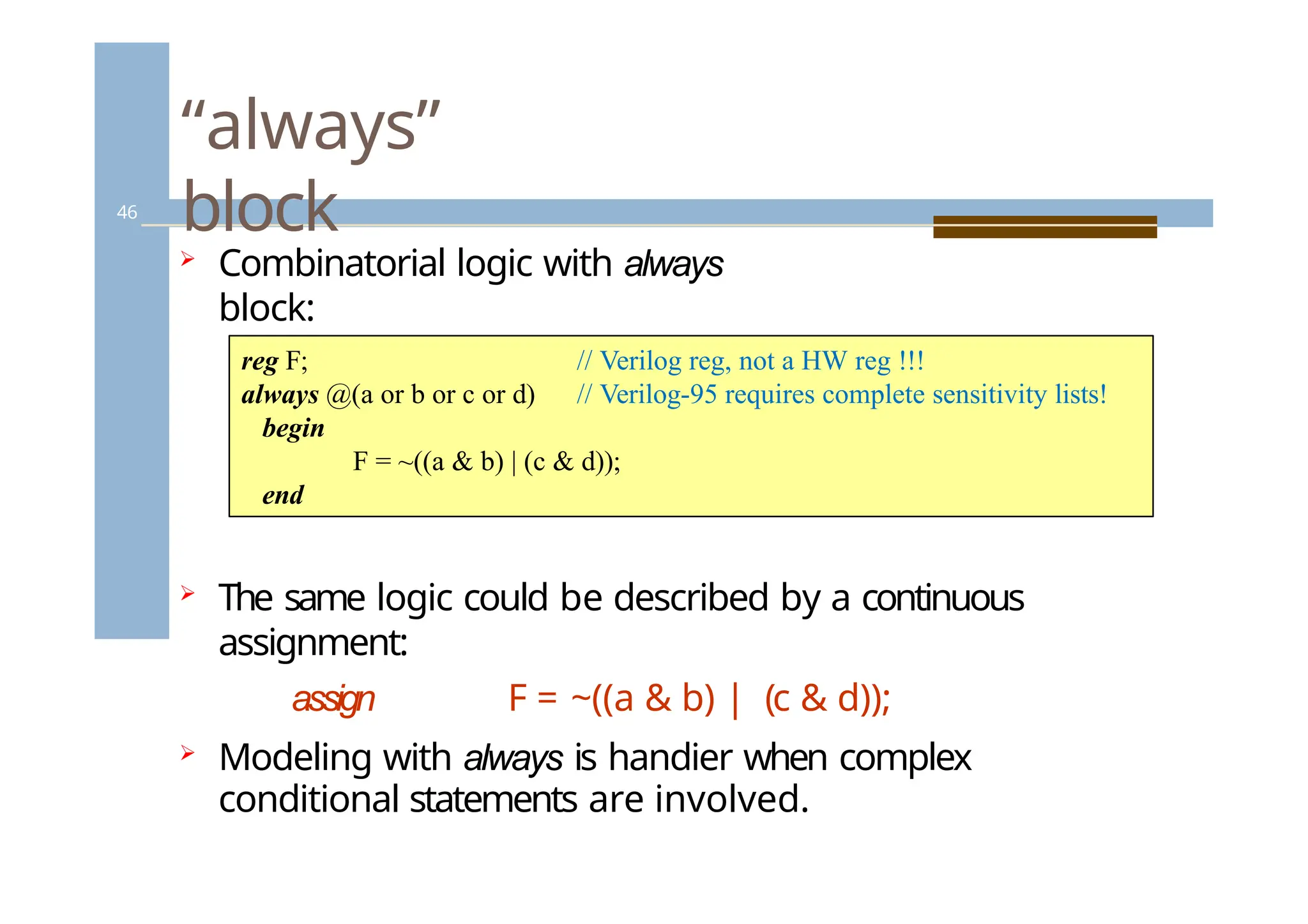 “always”
block
46
 Combinatorial logic with always
block:
// Verilog reg, not a HW reg !!!
// Verilog-95 requires complete sensitivity lists!
reg F;
always @(a or b or c or d)
begin
F = ~((a & b) | (c & d));
end
 The same logic could be described by a continuous
assignment:
assign F = ~((a & b) | (c & d));
 Modeling with always is handier when complex
conditional statements are involved.
 