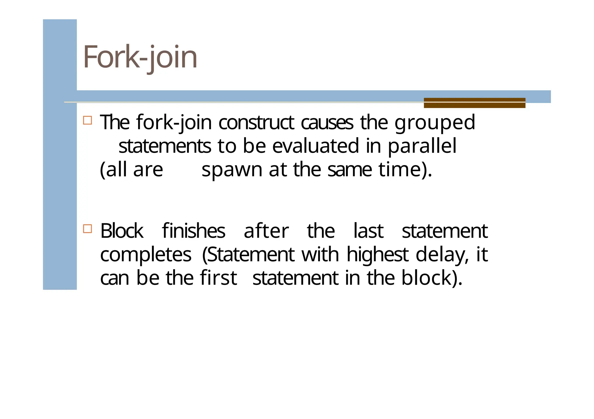 Fork-join
 The fork-join construct causes the grouped
statements to be evaluated in parallel
(all are spawn at the same time).
 Block finishes after the last statement
completes (Statement with highest delay, it
can be the first statement in the block).
 