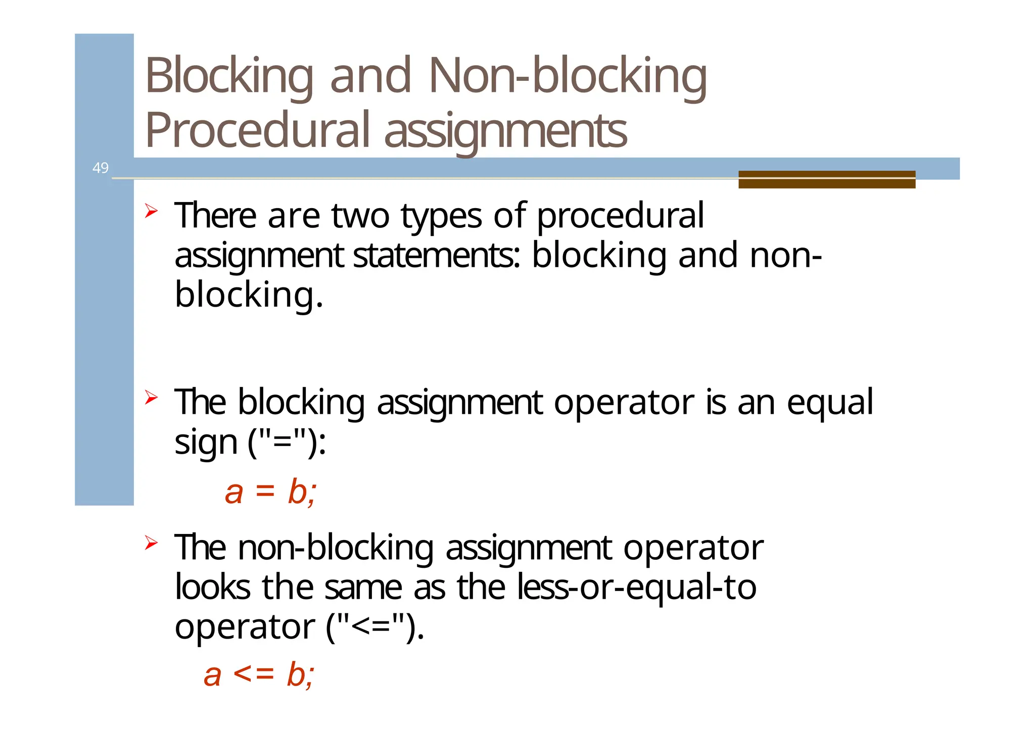 Blocking and Non-blocking
Procedural assignments
49
 There are two types of procedural
assignment statements: blocking and non-
blocking.
 The blocking assignment operator is an equal
sign ("="):
a = b;
 The non-blocking assignment operator
looks the same as the less-or-equal-to
operator ("<=").
a <= b;
 
