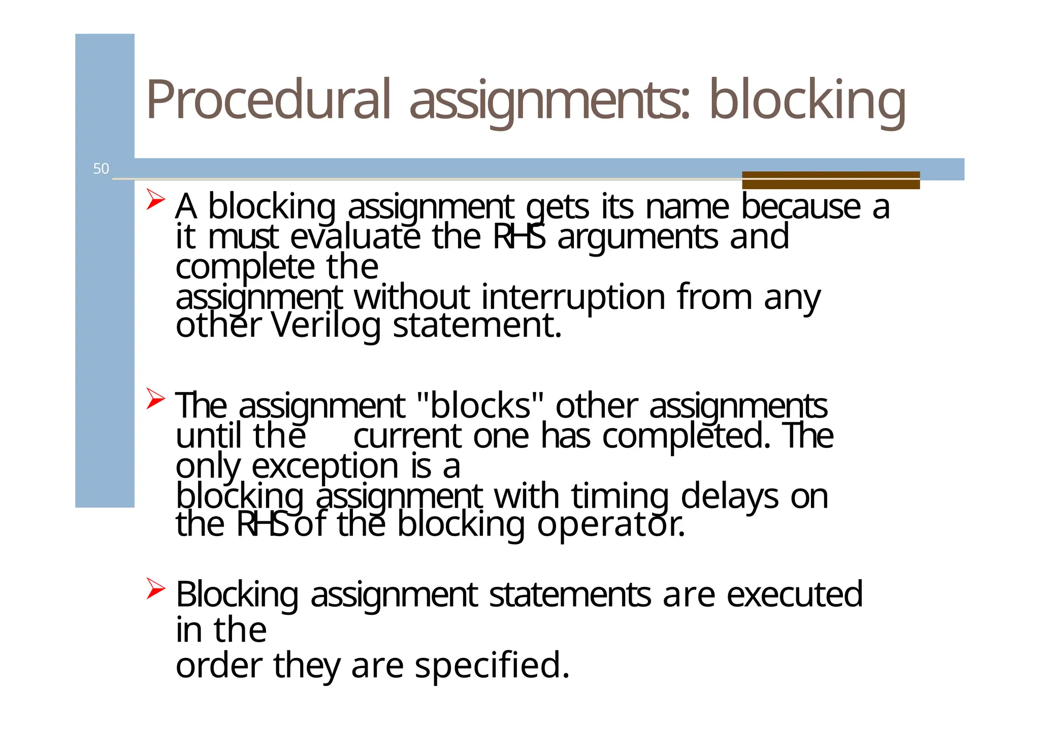 Procedural assignments: blocking
50
 A blocking assignment gets its name because a
it must evaluate the RHS arguments and
complete the
assignment without interruption from any
other Verilog statement.
 The assignment "blocks" other assignments
until the current one has completed. The
only exception is a
blocking assignment with timing delays on
the RHSof the blocking operator.
 Blocking assignment statements are executed
in the
order they are specified.
 