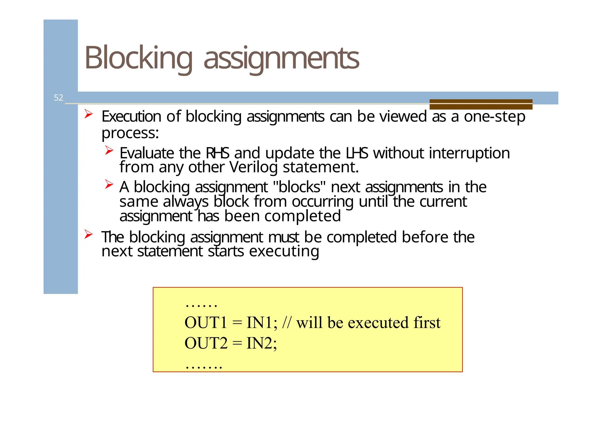 Blocking assignments
52
 Execution of blocking assignments can be viewed as a one-step
process:
 Evaluate the RHS and update the LHS without interruption
from any other Verilog statement.
 A blocking assignment "blocks" next assignments in the
same always block from occurring until the current
assignment has been completed
 The blocking assignment must be completed before the
next statement starts executing
……
OUT1 = IN1; // will be executed first
OUT2 = IN2;
…….
 