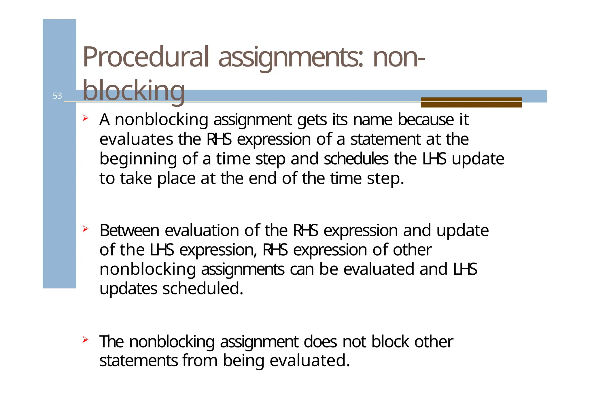Procedural assignments: non-
blocking
53
 A nonblocking assignment gets its name because it
evaluates the RHS expression of a statement at the
beginning of a time step and schedules the LHS update
to take place at the end of the time step.
 Between evaluation of the RHS expression and update
of the LHS expression, RHS expression of other
nonblocking assignments can be evaluated and LHS
updates scheduled.
 The nonblocking assignment does not block other
statements from being evaluated.
 