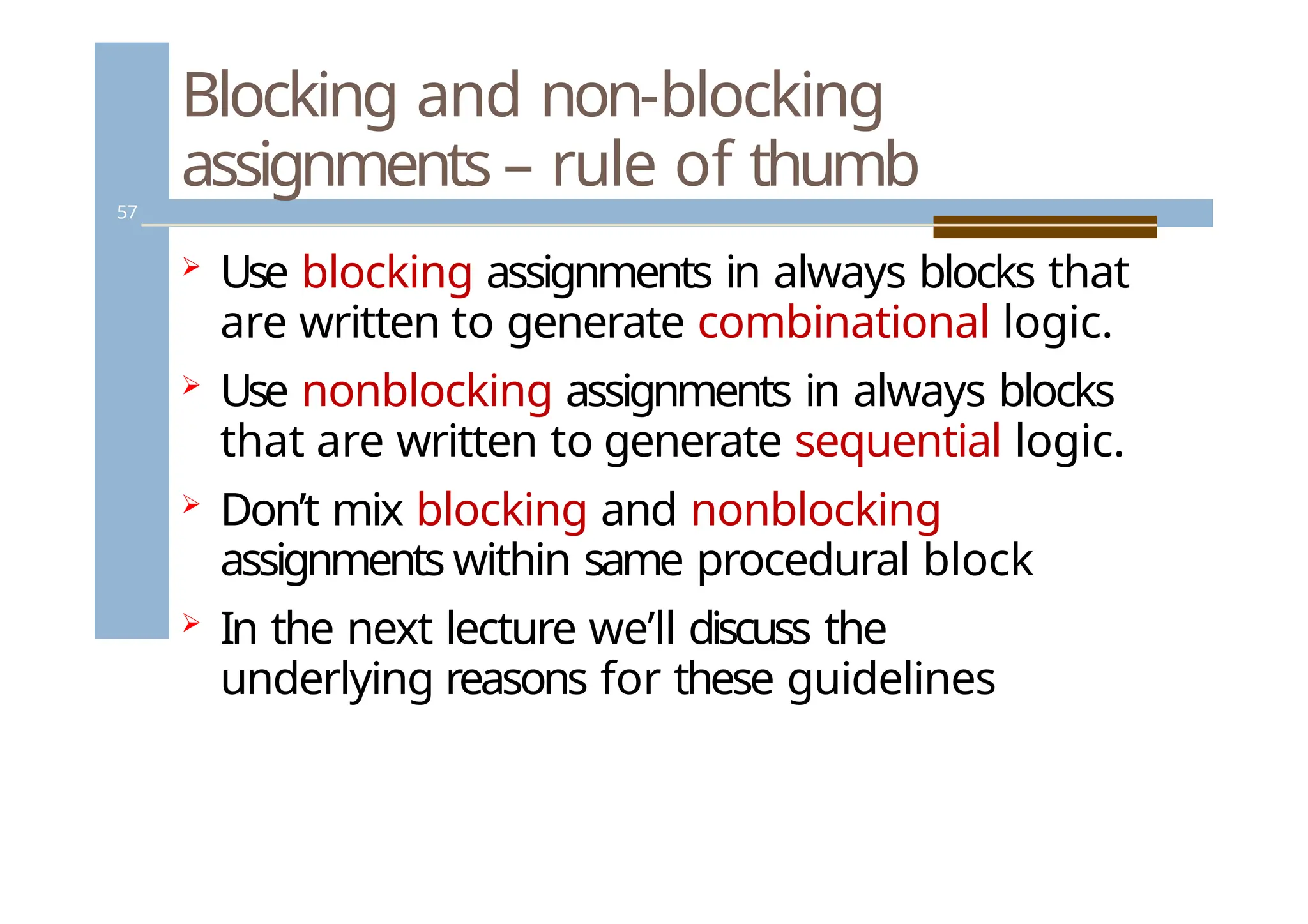 Blocking and non-blocking
assignments – rule of thumb
57
 Use blocking assignments in always blocks that
are written to generate combinational logic.
 Use nonblocking assignments in always blocks
that are written to generate sequential logic.
 Don’t mix blocking and nonblocking
assignments within same procedural block
 In the next lecture we’ll discuss the
underlying reasons for these guidelines
 