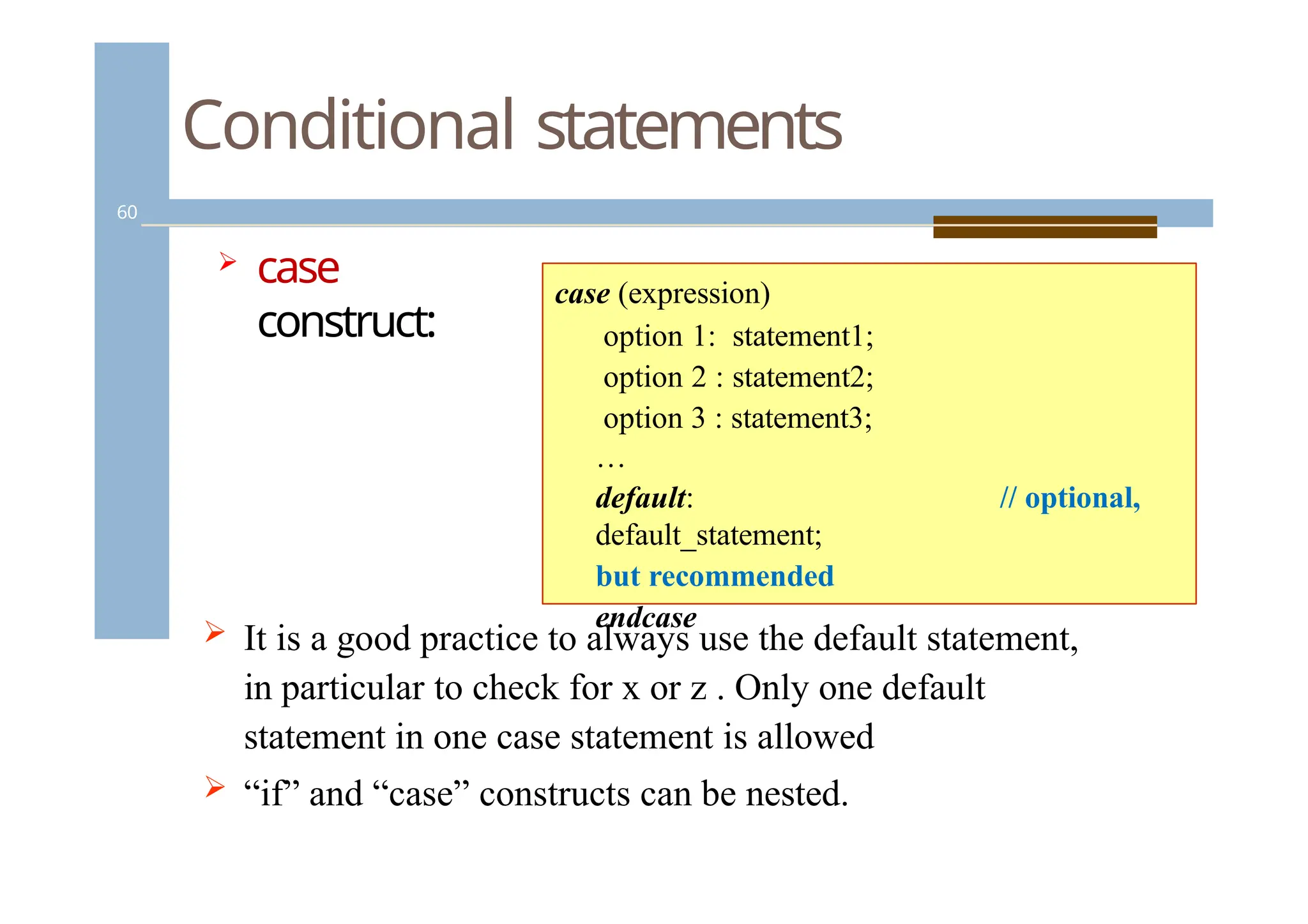 Conditional statements
60
 case
construct:
// optional,
case (expression)
option 1: statement1;
option 2 : statement2;
option 3 : statement3;
…
default:
default_statement;
but recommended
endcase
 It is a good practice to always use the default statement,
in particular to check for x or z . Only one default
statement in one case statement is allowed
 “if” and “case” constructs can be nested.
 