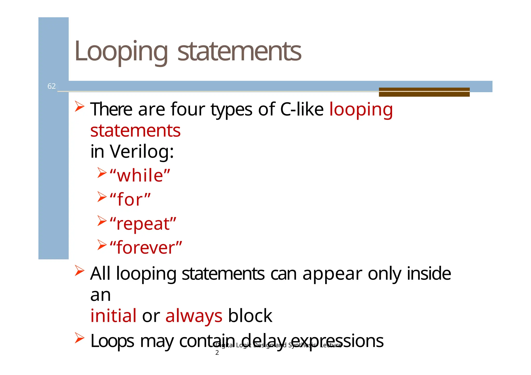 Looping statements
62
 There are four types of C-like looping
statements
in Verilog:
“while”
“for”
“repeat”
“forever”
 All looping statements can appear only inside
an
initial or always block
 Loops may contain delay expressions
Digital Logic Design and Synthesis- Lecture
2
 